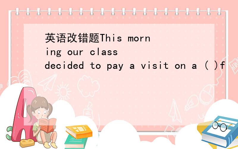 英语改错题This morning our class decided to pay a visit on a ( )f