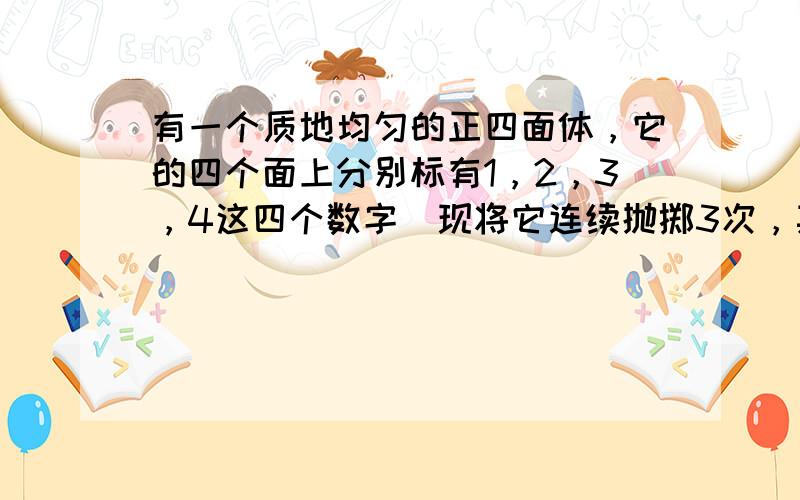 有一个质地均匀的正四面体，它的四个面上分别标有1，2，3，4这四个数字．现将它连续抛掷3次，其底面落于桌面，记三次在正四