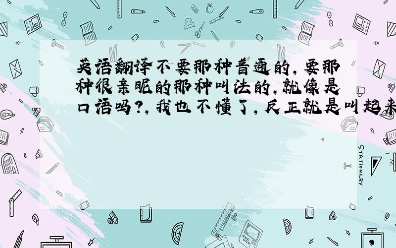 英语翻译不要那种普通的,要那种很亲昵的那种叫法的,就像是口语吗?,我也不懂了,反正就是叫起来很亲昵,感觉关系感情特别特别