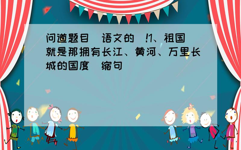 问道题目（语文的）!1、祖国就是那拥有长江、黄河、万里长城的国度（缩句）