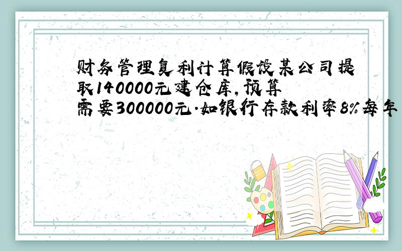 财务管理复利计算假设某公司提取140000元建仓库,预算需要300000元.如银行存款利率8%每年复利一次需存入多少年才