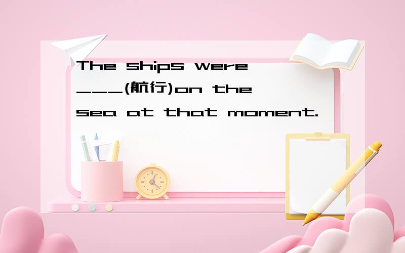 The ships were___(航行)on the sea at that moment.