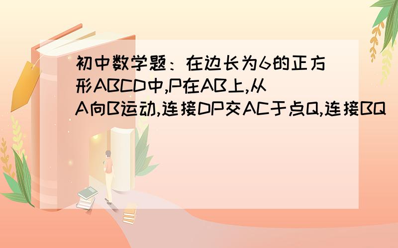 初中数学题：在边长为6的正方形ABCD中,P在AB上,从A向B运动,连接DP交AC于点Q,连接BQ