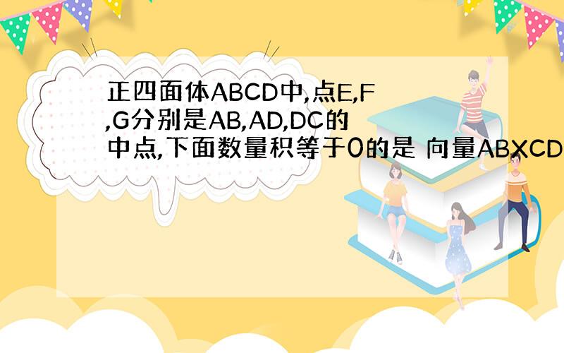 正四面体ABCD中,点E,F,G分别是AB,AD,DC的中点,下面数量积等于0的是 向量ABXCD ACXEF EFXF