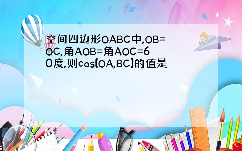 空间四边形OABC中,OB=OC,角AOB=角AOC=60度,则cos[OA,BC]的值是