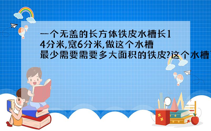 一个无盖的长方体铁皮水槽长14分米,宽6分米,做这个水槽最少需要需要多大面积的铁皮?这个水槽可以盛多少升水?