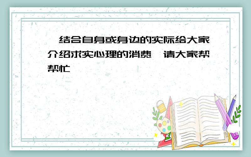 【结合自身或身边的实际给大家介绍求实心理的消费】请大家帮帮忙