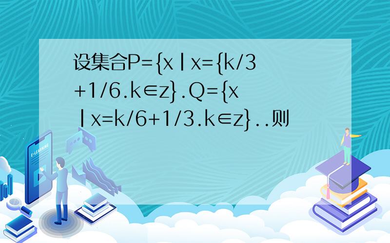 设集合P={x|x={k/3+1/6.k∈z}.Q={x|x=k/6+1/3.k∈z}..则