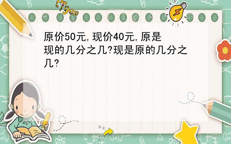 原价50元,现价40元,原是现的几分之几?现是原的几分之几?