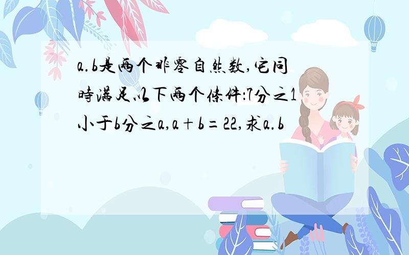 a.b是两个非零自然数,它同时满足以下两个条件：7分之1小于b分之a,a+b=22,求a.b