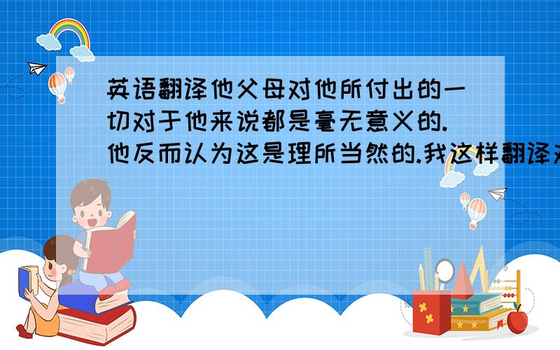 英语翻译他父母对他所付出的一切对于他来说都是毫无意义的.他反而认为这是理所当然的.我这样翻译对不对：All the th