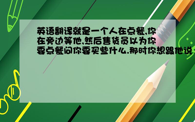 英语翻译就是一个人在点餐,你在旁边等他,然后售货员以为你要点餐问你要买些什么.那时你想跟他说“我什么也不买,我只是在等她