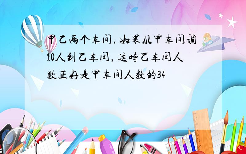 甲乙两个车间，如果从甲车间调10人到乙车间，这时乙车间人数正好是甲车间人数的34