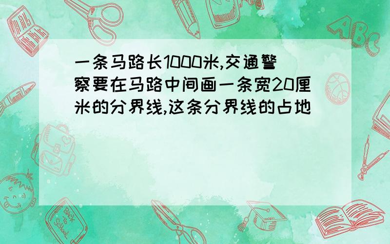 一条马路长1000米,交通警察要在马路中间画一条宽20厘米的分界线,这条分界线的占地