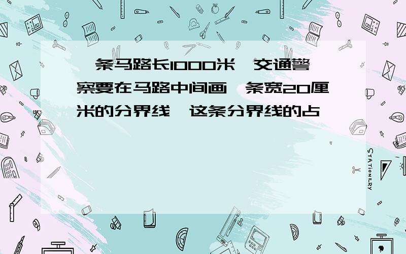 一条马路长1000米,交通警察要在马路中间画一条宽20厘米的分界线,这条分界线的占