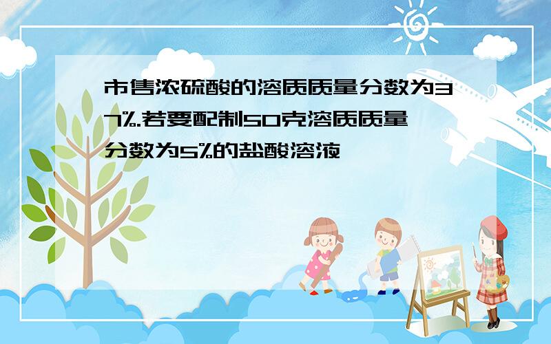 市售浓硫酸的溶质质量分数为37%.若要配制50克溶质质量分数为5%的盐酸溶液