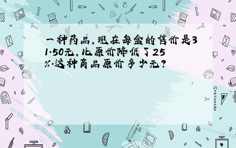 一种药品,现在每盒的售价是31.50元,比原价降低了25％.这种商品原价多少元?