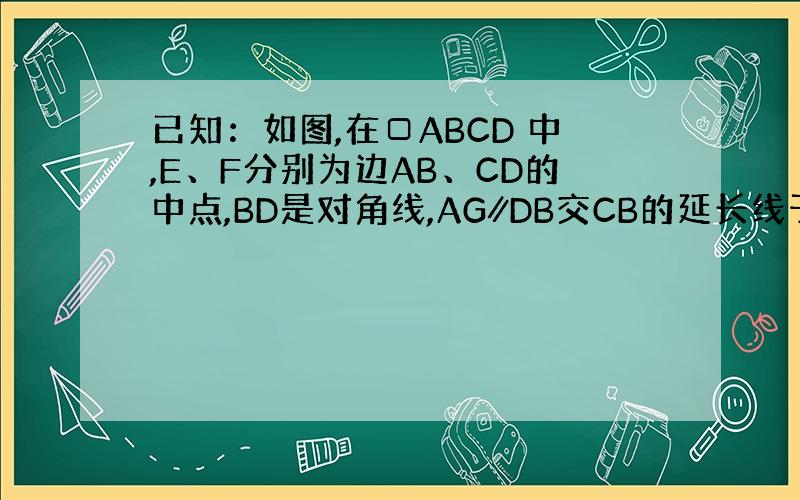 已知：如图,在□ABCD 中,E、F分别为边AB、CD的中点,BD是对角线,AG∥DB交CB的延长线于G.