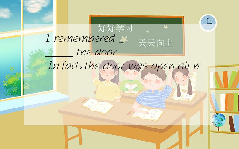 I remembered ______ the door.In fact,the door was open all n