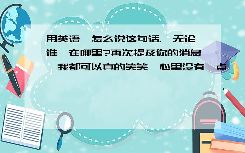 用英语,怎么说这句话.〈无论谁,在哪里?再次提及你的消息,我都可以真的笑笑,心里没有一点涟漪.〉