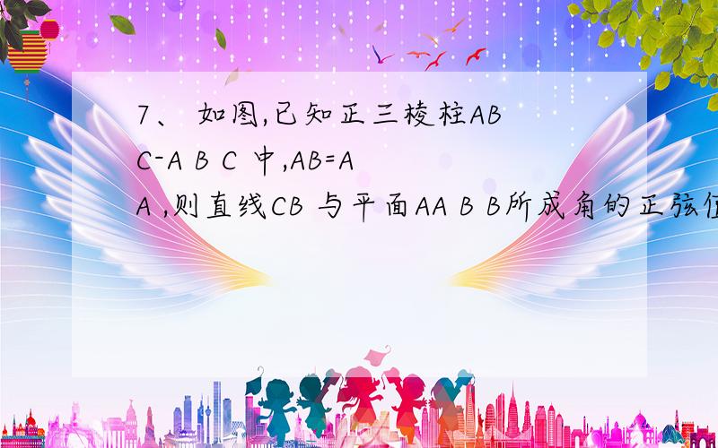 7、 如图,已知正三棱柱ABC-A B C 中,AB=AA ,则直线CB 与平面AA B B所成角的正弦值是