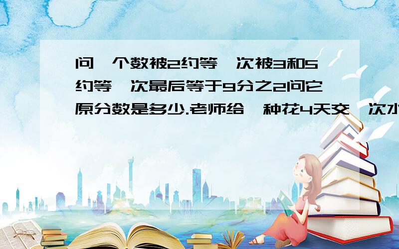 问一个数被2约等一次被3和5约等一次最后等于9分之2问它原分数是多少.老师给一种花4天交一次水,一种6天交一次水,有一天