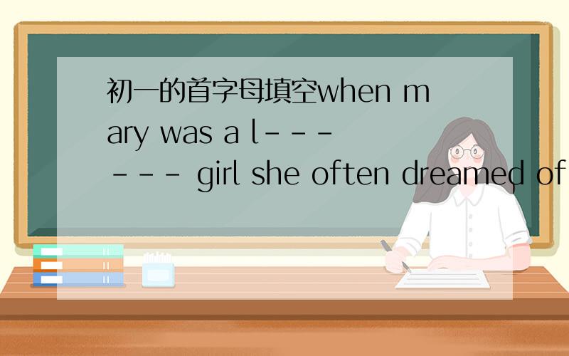 初一的首字母填空when mary was a l------ girl she often dreamed of be