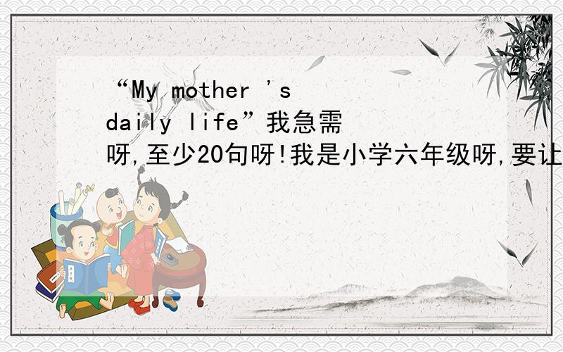 “My mother 's daily life”我急需呀,至少20句呀!我是小学六年级呀,要让我看的懂