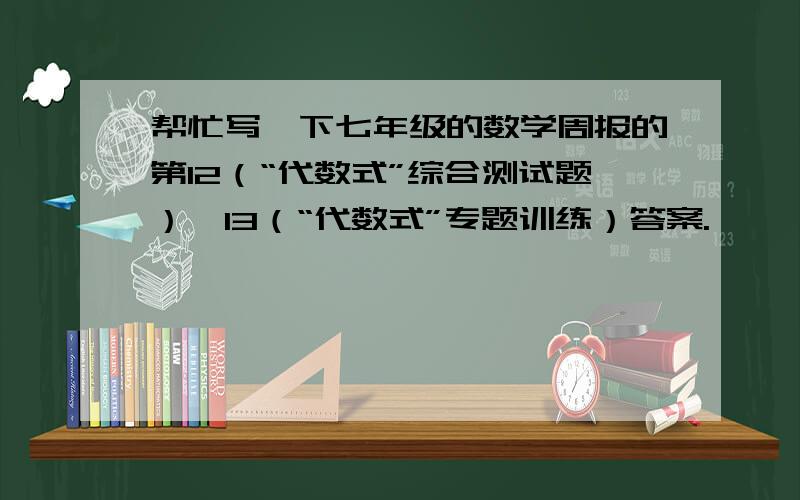 帮忙写一下七年级的数学周报的第12（“代数式”综合测试题）、13（“代数式”专题训练）答案.