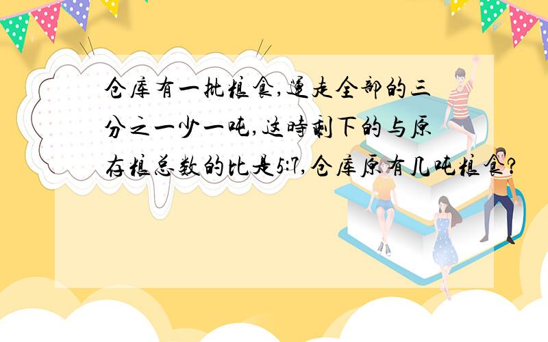 仓库有一批粮食,运走全部的三分之一少一吨,这时剩下的与原存粮总数的比是5:7,仓库原有几吨粮食?