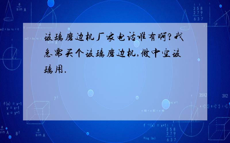 玻璃磨边机厂家电话谁有啊?我急需买个玻璃磨边机,做中空玻璃用.