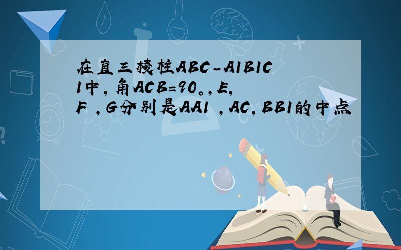 在直三棱柱ABC-A1B1C1中,角ACB=90°,E,F ,G分别是AA1 ,AC,BB1的中点