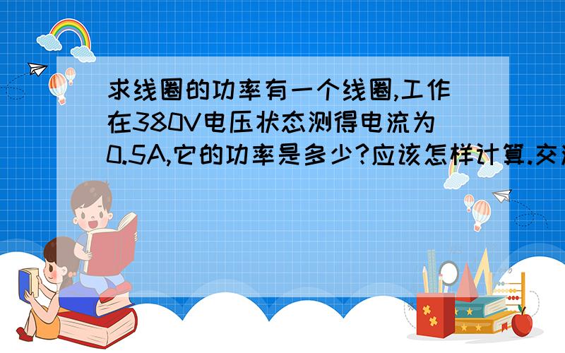 求线圈的功率有一个线圈,工作在380V电压状态测得电流为0.5A,它的功率是多少?应该怎样计算.交流电与直流电的计算有区