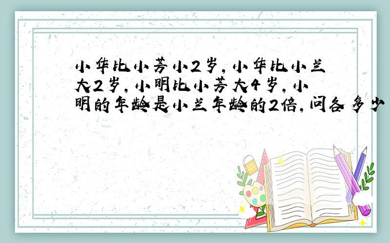 小华比小芳小2岁,小华比小兰大2岁,小明比小芳大4岁,小明的年龄是小兰年龄的2倍,问各多少岁,公式列出来?