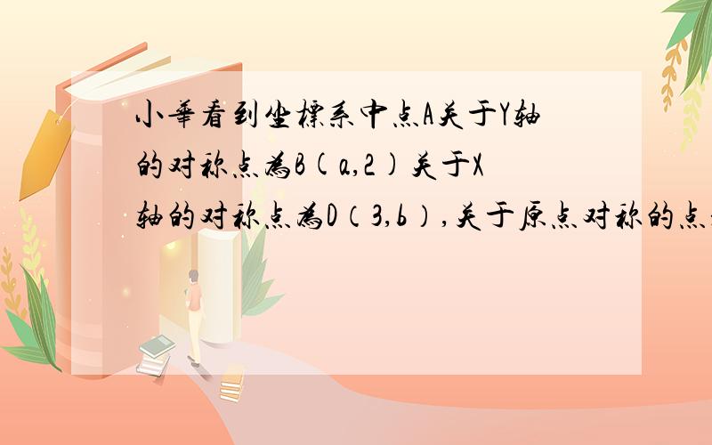 小华看到坐标系中点A关于Y轴的对称点为B(a,2)关于X轴的对称点为D（3,b）,关于原点对称的点是C,写出A、