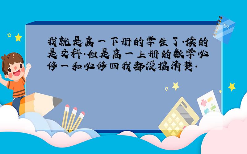 我就是高一下册的学生了.读的是文科.但是高一上册的数学必修一和必修四我都没搞清楚.