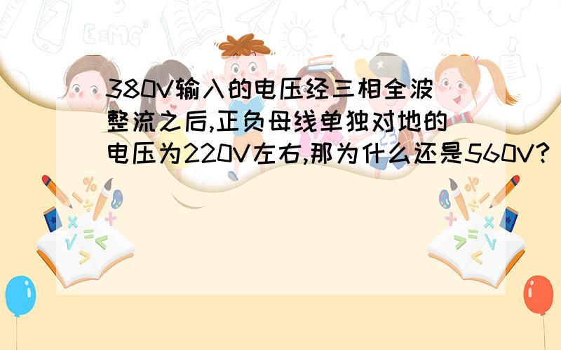 380V输入的电压经三相全波整流之后,正负母线单独对地的电压为220V左右,那为什么还是560V?