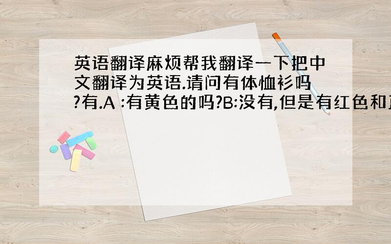 英语翻译麻烦帮我翻译一下把中文翻译为英语.请问有体恤衫吗?有.A :有黄色的吗?B:没有,但是有红色和蓝色.你要那一件?