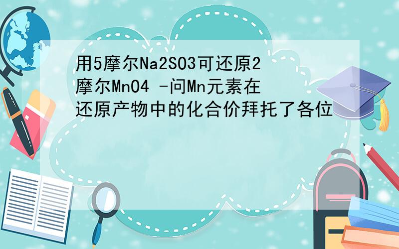 用5摩尔Na2SO3可还原2摩尔MnO4 -问Mn元素在还原产物中的化合价拜托了各位