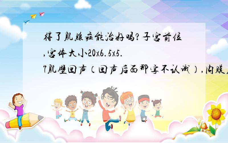 得了肌腺症能治好吗?子宫前位,宫体大小20x6.5x5.7肌壁回声（回声后面那字不认识）,内膜居中双侧附件（一）超声诊断