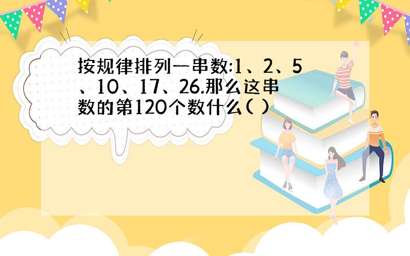 按规律排列一串数:1、2、5、10、17、26.那么这串数的第120个数什么( )