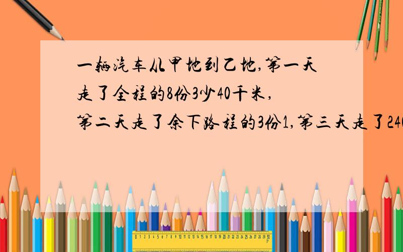 一辆汽车从甲地到乙地,第一天走了全程的8份3少40千米,第二天走了余下路程的3份1,第三天走了240千米到