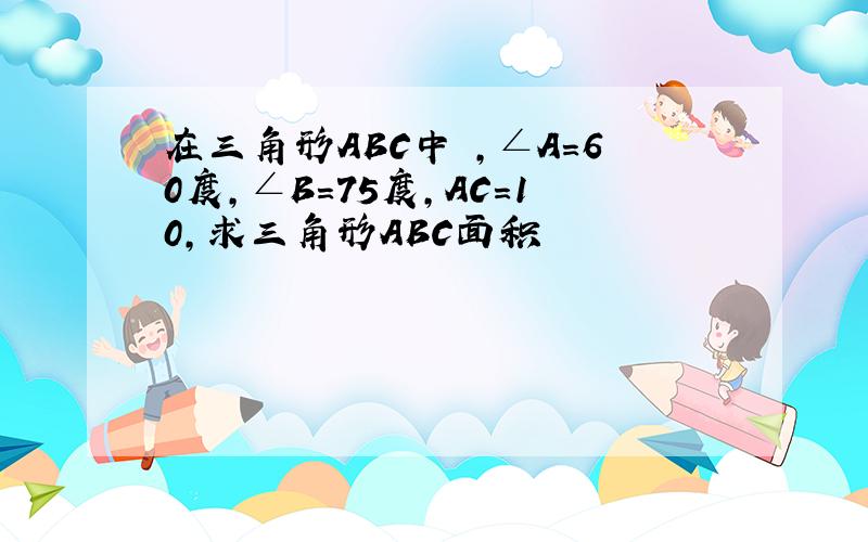 在三角形ABC中 ,∠A=60度,∠B=75度,AC=10,求三角形ABC面积