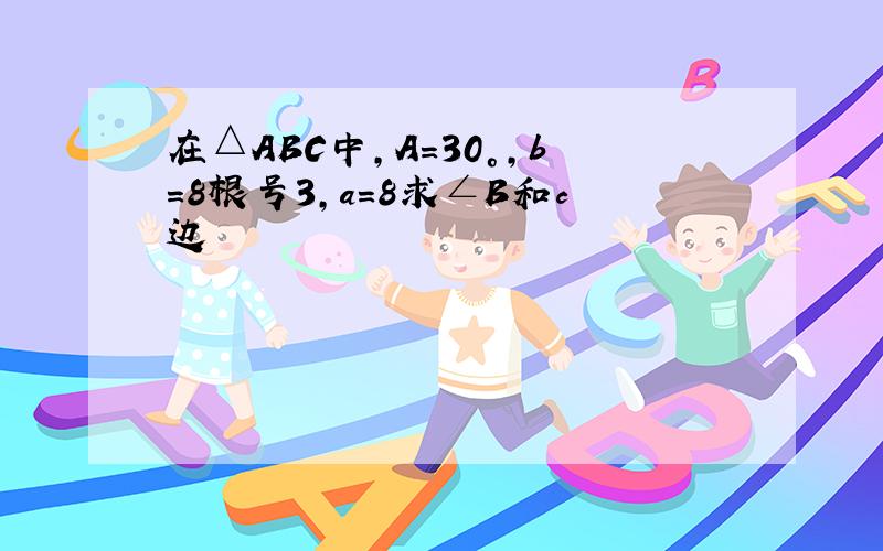 在△ABC中,A=30°,b=8根号3,a=8求∠B和c边