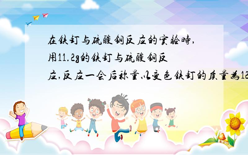 在铁钉与硫酸铜反应的实验时,用11.2g的铁钉与硫酸铜反应,反应一会后称量以变色铁钉的质量为12g.