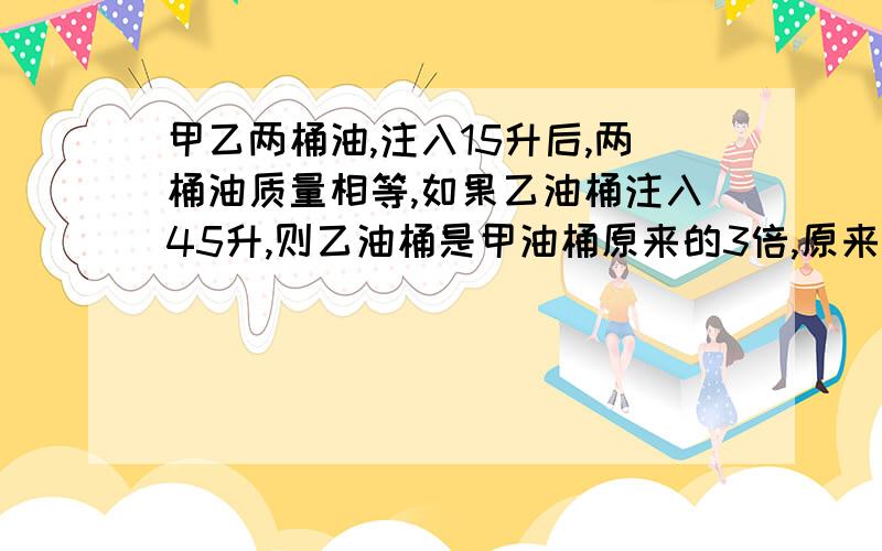 甲乙两桶油,注入15升后,两桶油质量相等,如果乙油桶注入45升,则乙油桶是甲油桶原来的3倍,原来的两桶油有多少升?