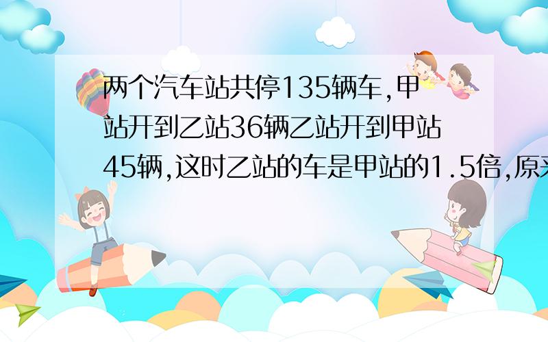 两个汽车站共停135辆车,甲站开到乙站36辆乙站开到甲站45辆,这时乙站的车是甲站的1.5倍,原来甲、乙站停几辆