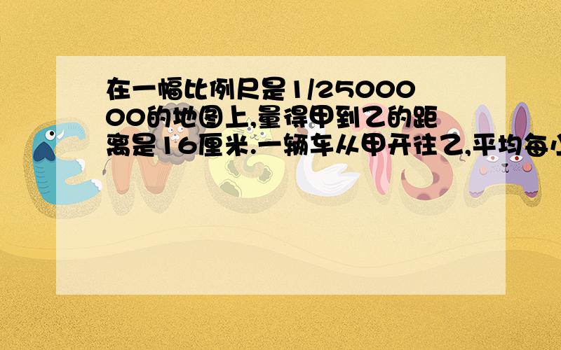 在一幅比例尺是1/2500000的地图上,量得甲到乙的距离是16厘米.一辆车从甲开往乙,平均每小时行80千米,至