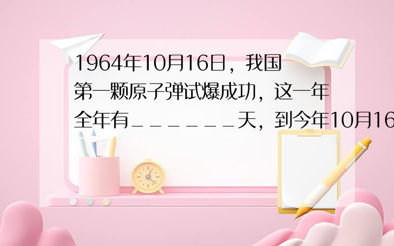 1964年10月16日，我国第一颗原子弹试爆成功，这一年全年有______天，到今年10月16日是______周年．