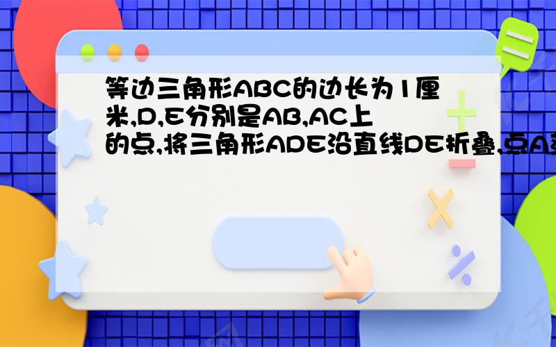 等边三角形ABC的边长为1厘米,D,E分别是AB,AC上的点,将三角形ADE沿直线DE折叠,点A落在点A'处,且点A'在